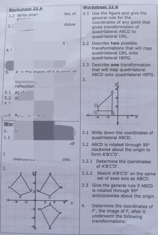 Worksheet 22 A Worksheet 22 B 
3.2 Write down )tes of 2.1 Use the figure and give the
P'∩' general rule for the 
3.3 above coordinates of any point that 
gives transformation of 
quadrilateral ABCD to 
quadrilateral IJKL. 
.s : 2.2 Describe two possible 
4.1 
transformations that will map 
quadrilateral IJKL onto 
quadrilateral HEFG. 
2.3 Describe one transformation 
5. A' is the image of A in each of that will map quadrilateral
ABCD onto quadrilateral HEFG. 
3. 
reflection:
y
6 
5.1 A(-^wedge 
A 
5.2 A(
4
5 ? 
D 2
c B
0.5 A_1-, -4 -2 2 X 
Wor 
1. 
3.1 Write down the coordinates of 
1.1 quadrilateral ABCD. 
.ap 3.2 ABCD is rotated through 90°
clockwise about the origin to 
1 form A'B'C'D'. 
mentione ons. 3.2.1 Determine the coordinates 
of A'B'C'D'. 
3.2.2 Sketch A'B'C'D' on the same 
set of axes axis as ABCD. 
3.3 Give the general rule if ABCD
is rotated through 90°
anticlockwise about the origin. 
4. Determine the coordinates of
F', the image of F, after it 
underwent the following 
transformations: