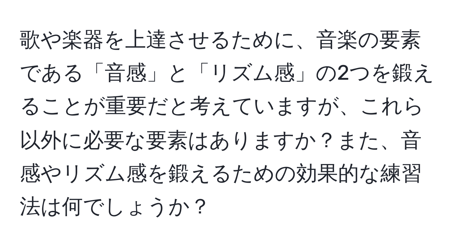 歌や楽器を上達させるために、音楽の要素である「音感」と「リズム感」の2つを鍛えることが重要だと考えていますが、これら以外に必要な要素はありますか？また、音感やリズム感を鍛えるための効果的な練習法は何でしょうか？