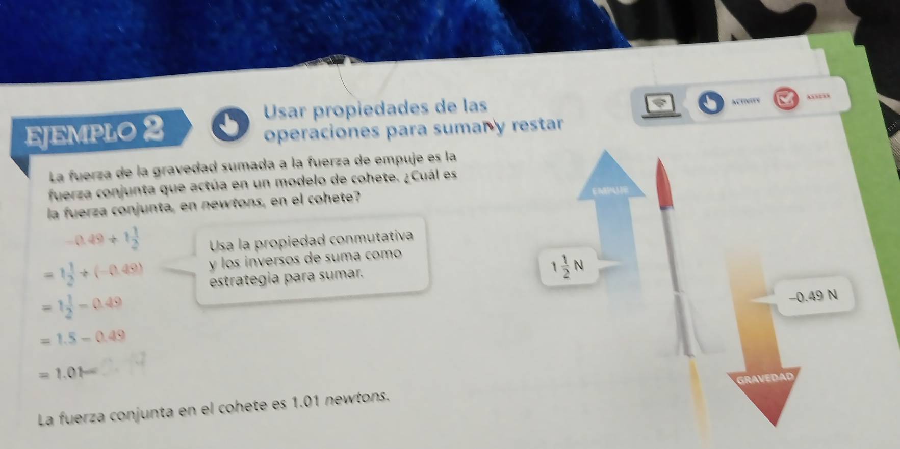 Usar propiedades de las ACTINITY Axse=s
EJEMPLO 2 operaciones para sumar y restar
La fuerza de la gravedad sumada a la fuerza de empuje es la
fuerza conjunta que actúa en un modelo de cohete. ¿Cuál es
la fuerza conjunta, en newtons, en el cohete?
-0.49+1 1/2 
Usa la propiedad conmutativa
=1 1/2 +(-0.49)
y los inversos de suma como
estrategia para sumar.
=1 1/2 -0.49
=1.5-0.49
=1.01-
La fuerza conjunta en el cohete es 1.01 newtons.