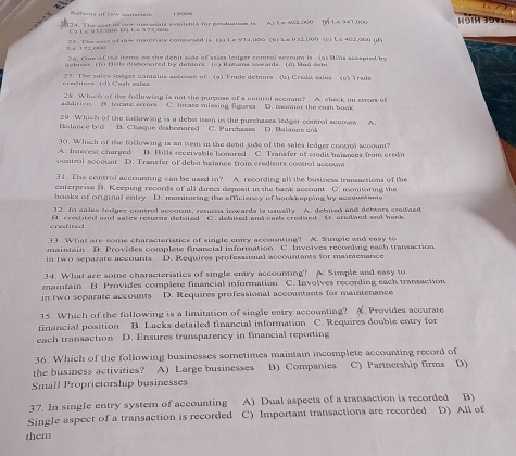 Rctums ofraw mnteriels
124. The cest if sow mstersals sveilsble for production is A) Le 42,000 1 Le 947,000 HĐih Tọy
C 1 L e 0 32. 000 D0 E= 373.004
2 c The cost of rw materiale comomed is (a) L e 974,000 (b) ke 933000 (6) Le 402,000 (
f. 6 372, 604 26. One of the irems on the debit side of ssies ledger control accoum is (a) DMs acosped by
dehnars (b) Dills dishonored by debors (c) Retums iawards (à) Baá sem
s      Cmh  s l 27. Tihe sales ledger contains account of  (a) Trade detors  (b) Credit sales (c)  Yrado
addition B. locate ecors 25. Whieh of the following is not the purpose of a control accoum? A. cheek on cron of
C. locase missing figures. wo oor the enh ho m 
29. Which of the following is a debi isom in the purchases ledger comrol accoum. A.
Balance b/d B. Cheque dishonared C. Purchases D. Nalanco cr 
30. Which of the following is an isem in the debit side of the sales ledger control account?
A. Interest charged B. Bills receivable honored C. Transfer of credit balances from credn
control account D. Transfer of deba balance from creditors control accown
31. The control accounting can be used in? A. recording all the bosiness transactions of the
enterprise B. Keeping records of all direct deposit in the bank account C. monitoring the
books of original entry D. monitoring the afficiency of bookkepping by accousents
32. In sales terger control account, returs inwards ia usually A. debuted and debtors credied
credited A. crestited and sates returns debited C. debited and cash credized D. credized and bank 
33. What are some characteristics of single cntry accounting? A Simple and easy to
in two separate accounts maintain B. Provides complete financial information D. Requires professional accountants for maimenance C.. Involves recording each transaction
34. What are some characteristies of single entry accounting? A. Simple and easy to
in two separate accounts maintain B. Provides complete financial information C. Involves recording each transaction
D. Requires professional accountants for maintenance
15. Which of the following is a limitation of single entry accounting?  Provides accurate
financial position B. Lacks detailed financial information C. Requires double entry for
each transaction D. Ensures transparency in financial reporting
36. Which of the following businesses sometimes maintain incomplete accounting record of
the business activities? A) Large businesses B) Companies C) Partnership firms D)
Small Proprietorship businesses
37. In single entry system of accounting A) Dual aspects of a transaction is recorded B)
Single aspect of a transaction is recorded C) Important transactions are recorded D) All of
them