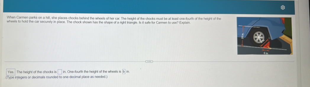 When Carmen parks on a hill, she places chocks behind the wheels of her car. The height of the chocks must be at least one-fourth of the height of the 
wheels to hold the car securely in place. The chock shown has the shape of a right triangle. Is it safe for Carmen to use? Explain. 
Yes. The height of the chocks is □ in. . One-fourth the height of the wheels is
(Type integers or decimals rounded to one decimal place as needed.)