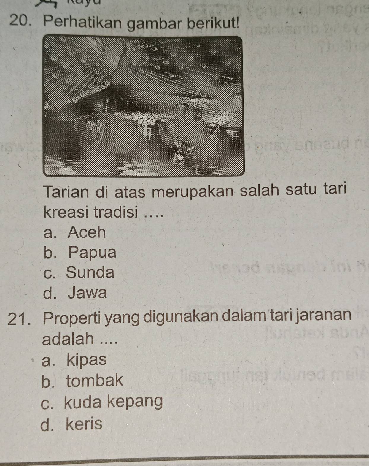 Perhatikan gambar berikut!
Tarian di atas merupakan salah satu tari
kreasi tradisi ....
a. Aceh
b. Papua
c. Sunda
d. Jawa
21. Properti yang digunakan dalam tari jaranan
adalah ....
a. kipas
b. tombak
c. kuda kepang
d. keris