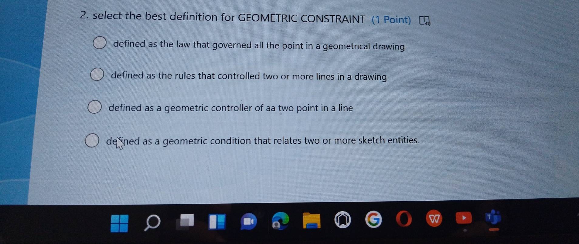 select the best definition for GEOMETRIC CONSTRAINT (1 Point)
defined as the law that governed all the point in a geometrical drawing
defined as the rules that controlled two or more lines in a drawing
defined as a geometric controller of aa two point in a line
de ined as a geometric condition that relates two or more sketch entities.