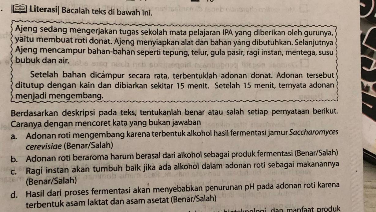 ≡ Literasi| Bacalah teks di bawah ini.
Ajeng sedang mengerjakan tugas sekolah mata pelajaran IPA yang diberikan oleh gurunya,
yaitu membuat roti donat. Ajeng menyiapkan alat dan bahan yang dibutuhkan. Selanjutnya
Ajeng mencampur bahan-bahan seperti tepung, telur, gula pasir, ragi instan, mentega, susu
bubuk dan air.
Setelah bahan dicampur secara rata, terbentuklah adonan donat. Adonan tersebut
ditutup dengan kain dan dibiarkan sekitar 15 menit. Setelah 15 menit, ternyata adonan
menjadi mengembang.
Berdasarkan deskripsi pada teks, tentukanlah benar atau salah setiap pernyataan berikut.
Caranya dengan mencoret kata yang bukan jawaban
a. Adonan roti mengembang karena terbentuk alkohol hasil fermentasi jamur Saccharomyces
cerevisiae (Benar/Salah)
b. Adonan roti beraroma harum berasal dari alkohol sebagai produk fermentasi (Benar/Salah)
c. Ragi instan akan tumbuh baik jika ada alkohol dalam adonan roti sebagai makanannya
(Benar/Salah)
d. Hasil dari proses fermentasi akan menyebabkan penurunan pH pada adonan roti karena
terbentuk asam laktat dan asam asetat (Benar/Salah)
o g i an manfaat produk