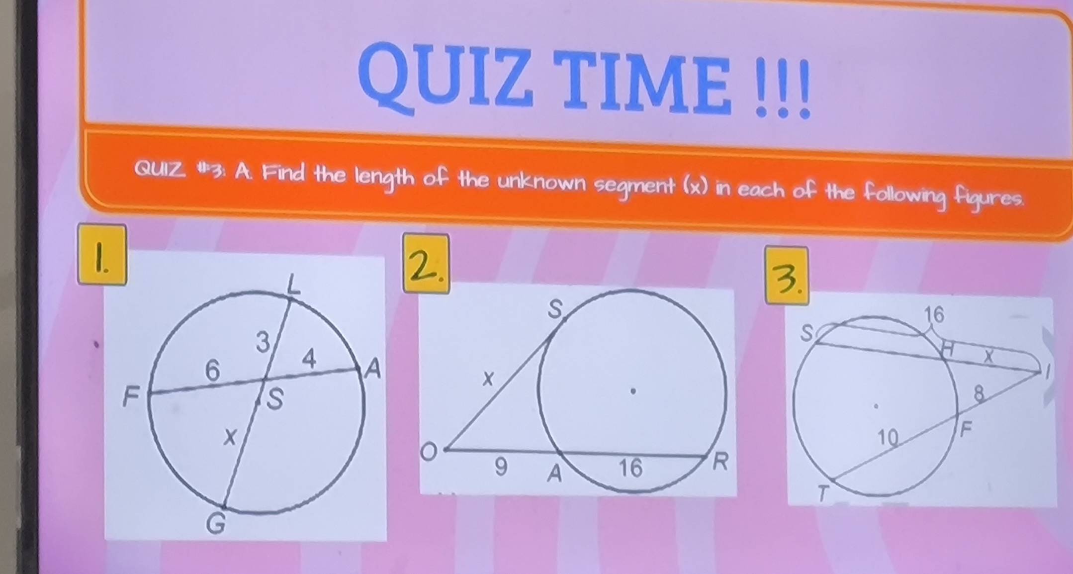 QUIZ TIME !!! 
QUIZ. #3: A. Find the length of the unknown segment (x) in each of the following figures. 
1. 
2. 
3.