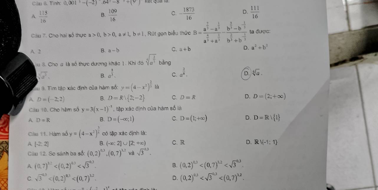 Tỉnh: 0.001^3-(-2).64^2-8^3+(9) kết quả là:
A.  115/16   109/16  - 1873/16 
B.
C.
D.  111/16 
Câu 7. Cho hai số thực a>0,b>0,a!= 1,b!= 1 ,  Rút gọn biểu thức B=frac a^(frac 7)3-a^(frac 1)3a^(frac 4)3+a^(frac 1)3-frac b^(frac 5)3-b^(-frac 1)3b^(frac 2)3+b^(-frac 1)3 ta được:
A. 2
B. a-b C. a+b D. a^2+b^2
Su S. Cho a là số thực dương khác 1. Khi đó sqrt[4](a^(frac 2)3) bàng
sqrt[3](a^2).
B. a^(frac 8)3.
C. a^(frac 3)8. sqrt[6](a).
D.
Su 9. Tìm tập xác định của hàm số: y=(4-x^2)^ 2/3  là
A. D=(-2;2) B. D=R| 2;-2 C. D=R D. D=(2;+∈fty )
Câu 10. Cho hàm số y=3(x-1)^-5 , tập xác định của hàm số là
A D=R
B. D=(-∈fty ;1) C. D=(1;+∈fty ) D. D=Rvee  1>
Câu 11. Hàm số y=(4-x^2)^ 3/5  có tập xác định là:
A [-2:2]
B. (-∈fty :2]∪ [2;+∈fty ) C.R D. Rvee  -1;1
Câu 12. So sánh ba số: (0,2)^0.3,(0,7)^3.2 và sqrt 3^((0.3).
A. (0,7)^32) (0,2)^0,3
B.
C. sqrt 3^((0.3) D. (0,2)^0.3)