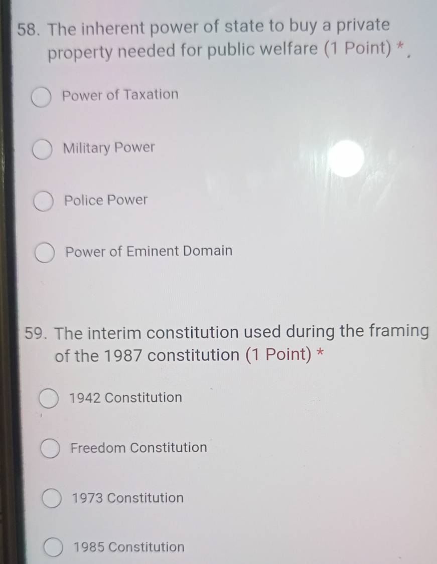 The inherent power of state to buy a private
property needed for public welfare (1 Point) * ,
Power of Taxation
Military Power
Police Power
Power of Eminent Domain
59. The interim constitution used during the framing
of the 1987 constitution (1 Point) *
1942 Constitution
Freedom Constitution
1973 Constitution
1985 Constitution