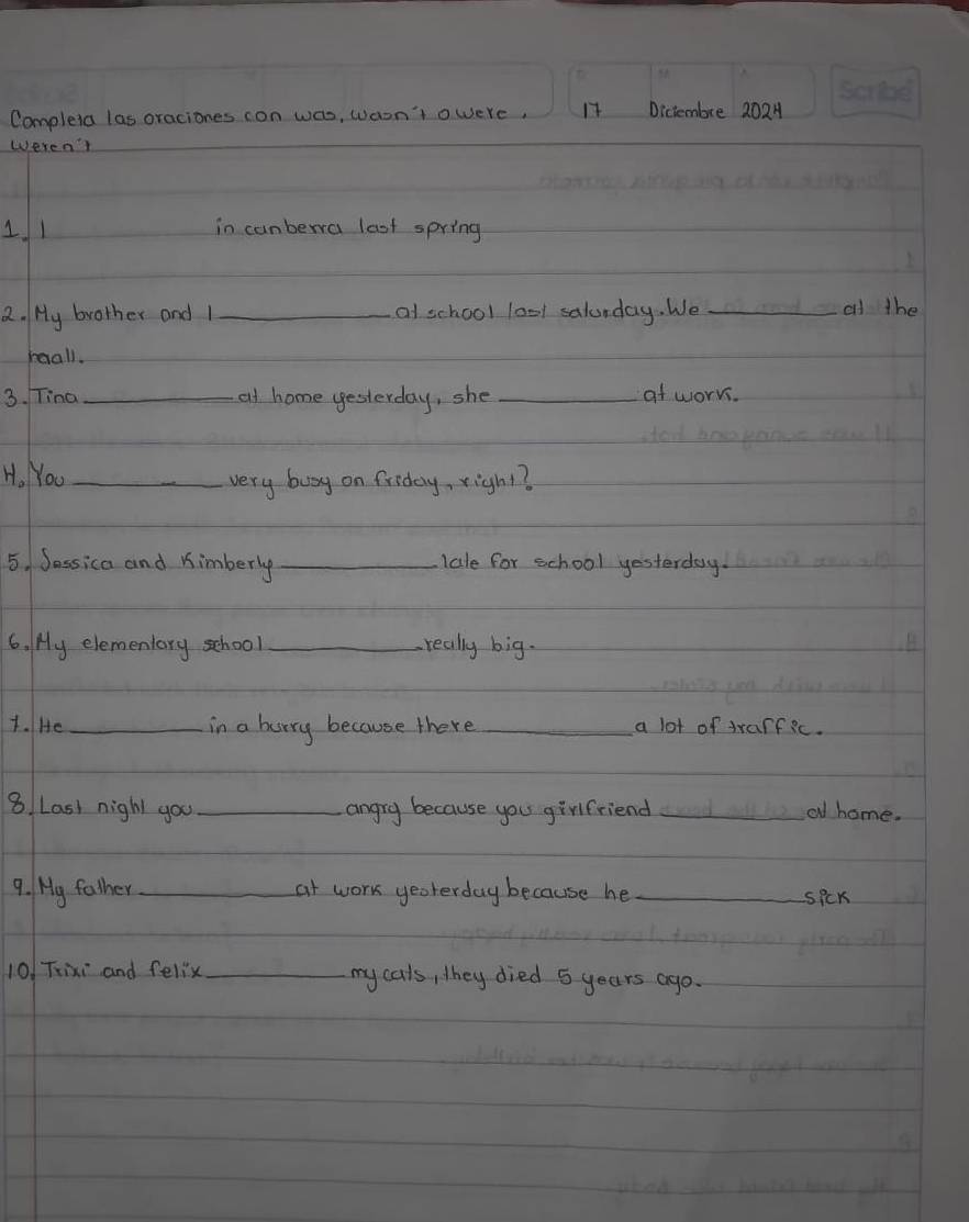 Completa las oraciones con was, waon't owere, 17 Dictembre 2024 
weren' 
11 in canberra last spring 
2. My brother and 1 _at school lool salunday. We_ 
od the 
maall. 
3. Tina _at home yesterday, she _at worrs. 
H, NYou_ 
very buy on friday, righ1? 
5. Jessica and Kimberly _lale for school yesterday. 
6. My elementary school _-really big. 
1. IHe _in a hurry because there _a lot of trarfic. 
8. Last nigh you _angry because you girlfriend _al home. 
9. My father_ at work yeoterday because he _spck 
10! Tixi and fellx_ my cals, they died 5 years ago.