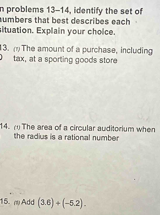 problems 13-14, identify the set of 
humbers that best describes each 
situation. Explain your choice. 
13. (1) The amount of a purchase, including 
tax, at a sporting goods store 
14. (1) The area of a circular auditorium when 
the radius is a rational number 
15. (5) Add (3.6)+(-5.2).