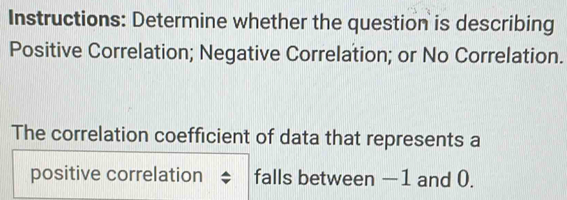 Instructions: Determine whether the question is describing 
Positive Correlation; Negative Correlation; or No Correlation. 
The correlation coefficient of data that represents a 
positive correlation falls between −1 and 0.