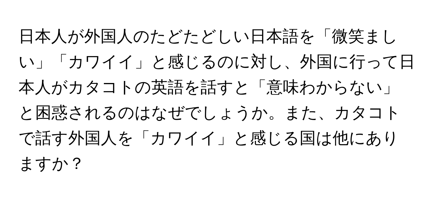 日本人が外国人のたどたどしい日本語を「微笑ましい」「カワイイ」と感じるのに対し、外国に行って日本人がカタコトの英語を話すと「意味わからない」と困惑されるのはなぜでしょうか。また、カタコトで話す外国人を「カワイイ」と感じる国は他にありますか？