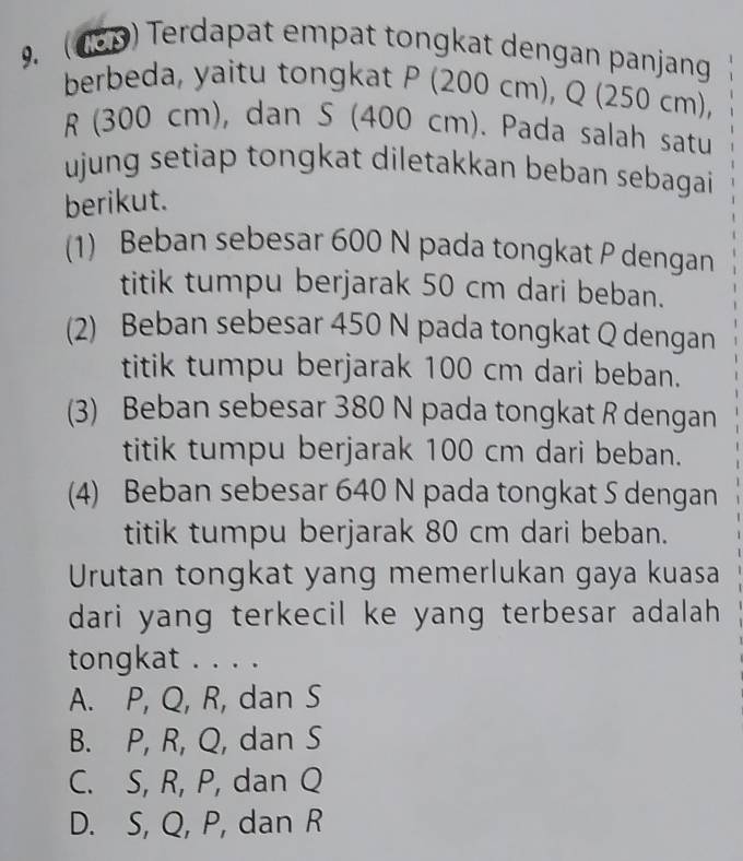 ( 180) Terdapat empat tongkat dengan panjang
berbeda, yaitu tongkat P (200 cm), Q (250 cm),
R (300 cm), dan S (400 cm). Pada salah satu
ujung setiap tongkat diletakkan beban sebagai
berikut.
(1) Beban sebesar 600 N pada tongkat P dengan
titik tumpu berjarak 50 cm dari beban.
(2) Beban sebesar 450 N pada tongkat Q dengan
titik tumpu berjarak 100 cm dari beban.
(3) Beban sebesar 380 N pada tongkat R dengan
titik tumpu berjarak 100 cm dari beban.
(4) Beban sebesar 640 N pada tongkat S dengan
titik tumpu berjarak 80 cm dari beban.
Urutan tongkat yang memerlukan gaya kuasa
dari yang terkecil ke yang terbesar adalah
tongkat . . . .
A. P, Q, R, dan S
B. P, R, Q, dan S
C. S, R, P, dan Q
D. S, Q, P, dan R