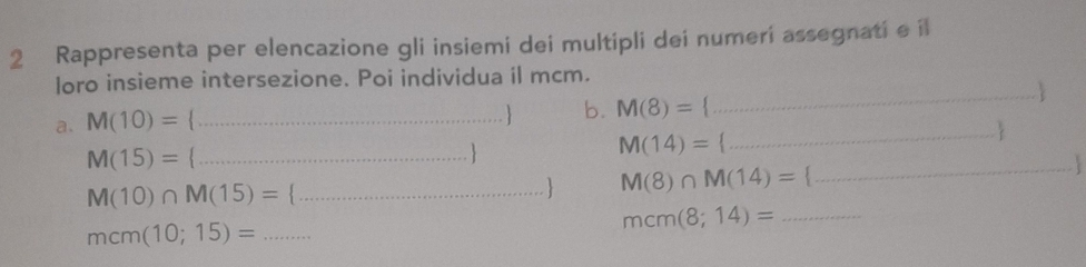 Rappresenta per elencazione gli insiemi dei multipli dei numeri assegnati e il 
loro insieme intersezione. Poi individua il mcm. 
_ 
a. M(10)= _ 
 b. M(8)=
_
M(14)=
M(15)= _

M(10)∩ M(15)= ... _ 
M(8)∩ M(14)= _ 
mcm(8;14)= _
mcm(10;15)= _