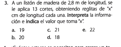 A un listón de madera de 2,8 m de longitud, se
le aplica 13 cortes, obteniendo reglitas de '' x ''
cm de longitud cada una. Interpreta la informa-
ción e indica el valor que toma x ”.
a. 19 c. 21 e. 22
b. 20 d. 18