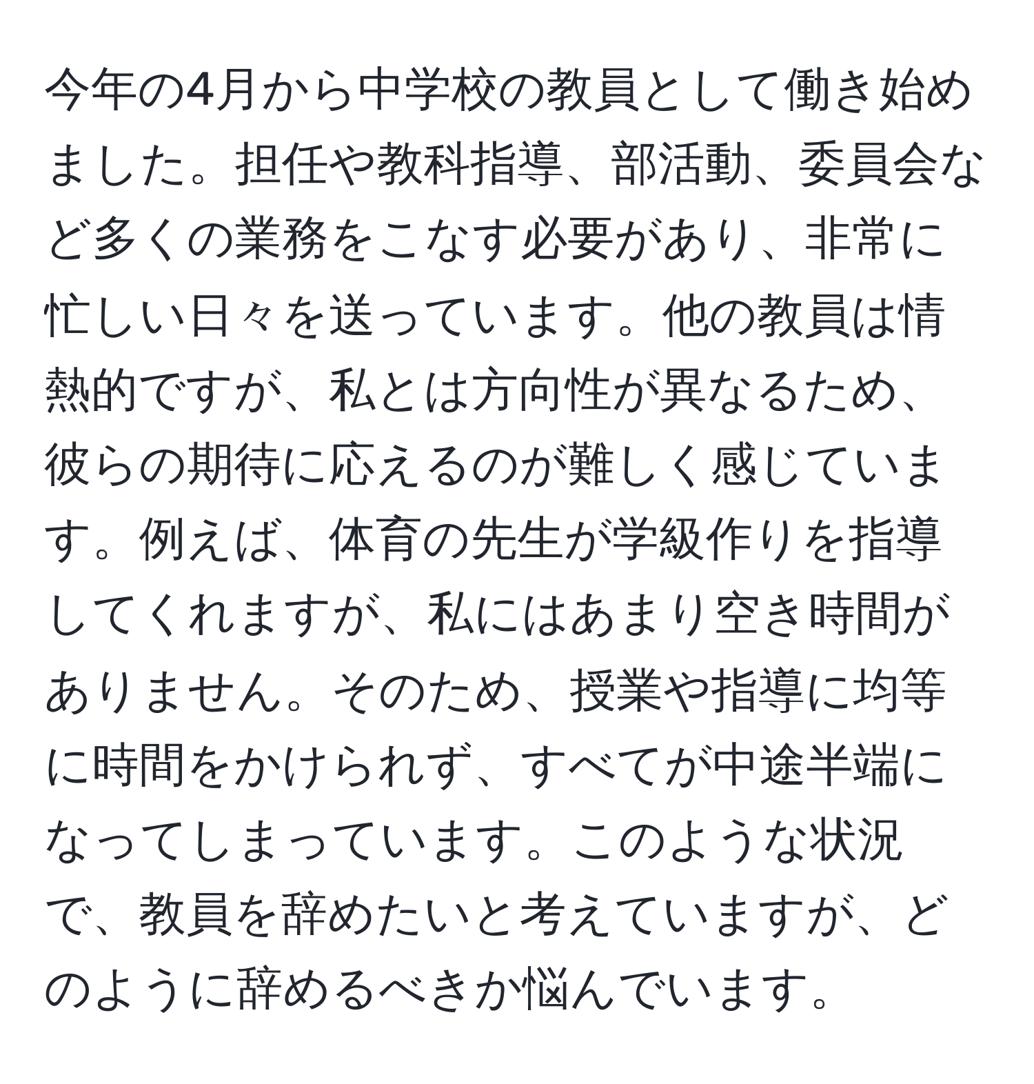 今年の4月から中学校の教員として働き始めました。担任や教科指導、部活動、委員会など多くの業務をこなす必要があり、非常に忙しい日々を送っています。他の教員は情熱的ですが、私とは方向性が異なるため、彼らの期待に応えるのが難しく感じています。例えば、体育の先生が学級作りを指導してくれますが、私にはあまり空き時間がありません。そのため、授業や指導に均等に時間をかけられず、すべてが中途半端になってしまっています。このような状況で、教員を辞めたいと考えていますが、どのように辞めるべきか悩んでいます。