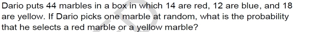 Dario puts 44 marbles in a box in which 14 are red, 12 are blue, and 18
are yellow. If Dario picks one marble at random, what is the probability 
that he selects a red marble or a yellow marble?