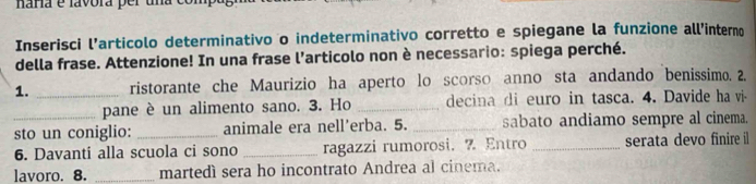 naría e lavóra per una 
Inserisci l’articolo determinativo o indeterminativo corretto e spiegane la funzione all’interno 
della frase. Attenzione! In una frase l’articolo non è necessario: spiega perché. 
1. _ristorante che Maurizio ha aperto lo scorso anno sta andando benissimo. 2. 
pane è un alimento sano. 3. Ho _decina di euro in tasca. 4. Davide ha vi- 
_sto un coniglio: _animale era nell’erba. 5. _sabato andiamo sempre al cinema. 
6. Davanti alla scuola ci sono _ragazzi rumorosi. 7 Entro _serata devo finire il 
lavoro. 8. _martedì sera ho incontrato Andrea al cinema.