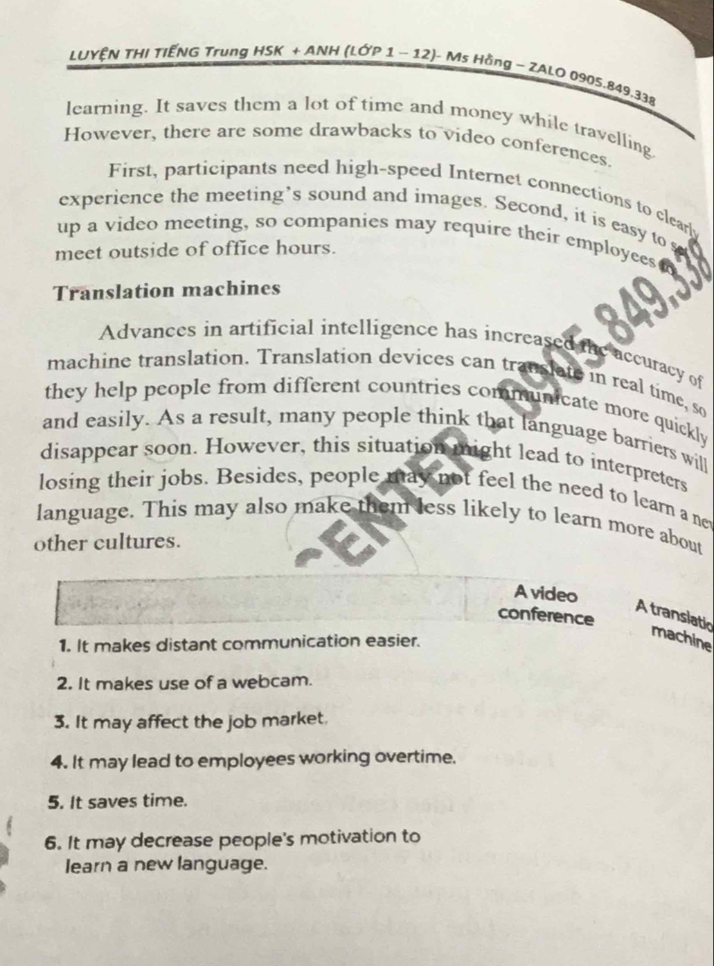 LUYỆN THI TIẾNG Trung HSK + ANH (LỚP 1 − 12)- J- Ms Hằng - ZALO 0905.849.338 
learning. It saves them a lot of time and money while travelling. 
However, there are some drawbacks to video conferences. 
First, participants need high-speed Internet connections to clearly 
experience the meeting’s sound and images. Second, it is easy to 
up a video meeting, so companies may require their employees 
meet outside of office hours. 
Translation machines 
Advances in artificial intelligence has increased the accuracy of 
machine translation. Translation devices can translate in real time, so 
they help people from different countries communicate more quickly 
and easily. As a result, many people think that language barriers will 
disappear soon. However, this situation might lead to interpreters 
losing their jobs. Besides, people may not feel the need to learn a nev 
language. This may also make them less likely to learn more about 
other cultures. 
A video 
A translatic 
conference 
1. It makes distant communication easier. 
machine 
2. It makes use of a webcam. 
3. It may affect the job market. 
4. It may lead to employees working overtime. 
5. It saves time. 
6. It may decrease people's motivation to 
learn a new language.