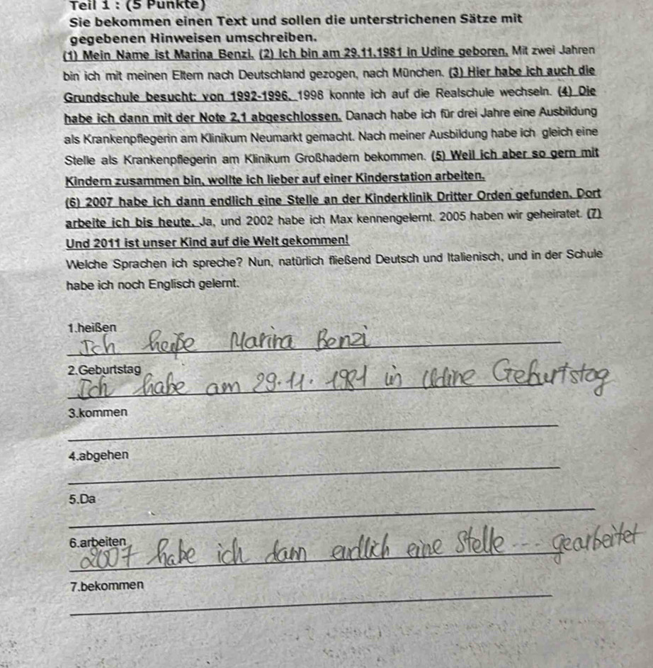 Teil 1 : (5 Punkte) 
Sie bekommen einen Text und sollen die unterstrichenen Sätze mit 
gegebenen Hinweisen umschreiben. 
(1) Mein Name ist Marina Benzi, (2) Ich bin am 29.11.1981 in Udine geboren, Mit zwei Jahren 
bin ich mit meinen Elter nach Deutschland gezogen, nach München. (3) Hier habe ich auch die 
Grundschule besucht: von 1992-1996, 1998 konnte ich auf die Realschule wechseln. (4) Die 
habe ich dann mit der Note 2, 1 abgeschlossen. Danach habe ich für drei Jahre eine Ausbildung 
als Krankenpflegerin am Klinikum Neumarkt gemacht. Nach meiner Ausbildung habe ich gleich eine 
Stelle als Krankenpflegerin am Klinikum Großhadern bekommen. (5) Weil ich aber so gern mit 
Kindern zusammen bin, wollte ich lieber auf einer Kinderstation arbeiten. 
(6) 2007 habe ich dann endlich eine Stelle an der Kinderklinik Dritter Orden gefunden. Dort 
arbeite ich bis heute, Ja, und 2002 habe ich Max kennengelert. 2005 haben wir geheiratet. (7) 
Und 2011 ist unser Kind auf die Welt gekommen! 
Welche Sprachen ich spreche? Nun, natürlich fließend Deutsch und Italienisch, und in der Schule 
habe ich noch Englisch gelernt. 
1.heißen 
_ 
2.Geburtstag 
_ 
_ 
3.kommen 
_ 
4.abgehen 
_ 
5.Da 
6.arbeiten 
_ 
_ 
_ 
7.bekommen