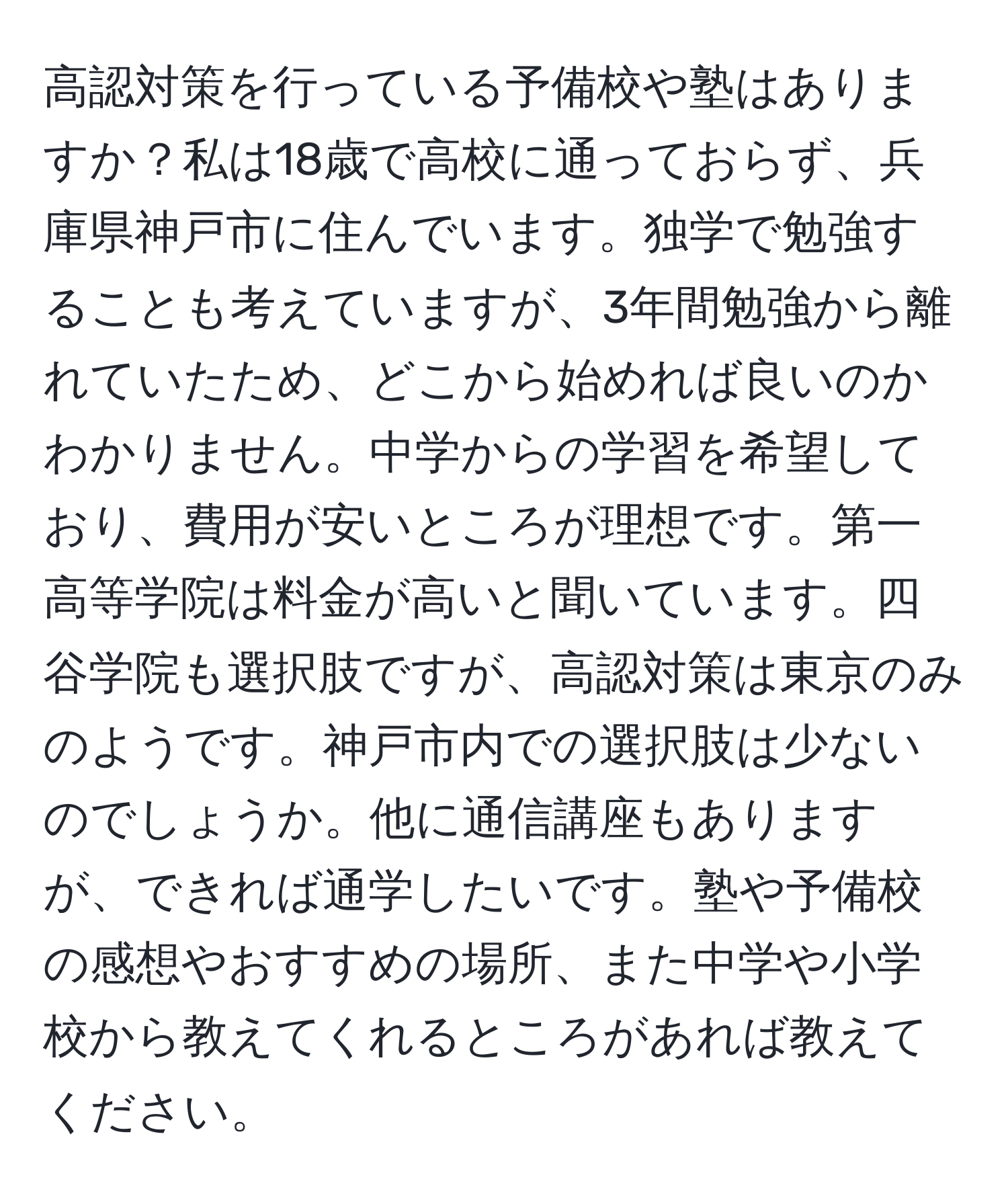 高認対策を行っている予備校や塾はありますか？私は18歳で高校に通っておらず、兵庫県神戸市に住んでいます。独学で勉強することも考えていますが、3年間勉強から離れていたため、どこから始めれば良いのかわかりません。中学からの学習を希望しており、費用が安いところが理想です。第一高等学院は料金が高いと聞いています。四谷学院も選択肢ですが、高認対策は東京のみのようです。神戸市内での選択肢は少ないのでしょうか。他に通信講座もありますが、できれば通学したいです。塾や予備校の感想やおすすめの場所、また中学や小学校から教えてくれるところがあれば教えてください。