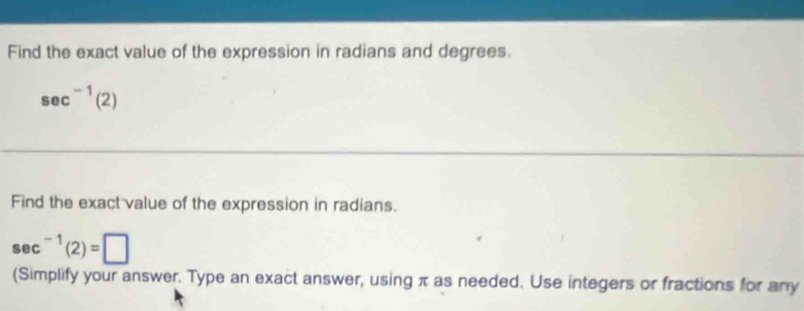 Find the exact value of the expression in radians and degrees.
sec^(-1)(2)
Find the exact value of the expression in radians.
sec^(-1)(2)=□
(Simplify your answer. Type an exact answer, using π as needed. Use integers or fractions for any