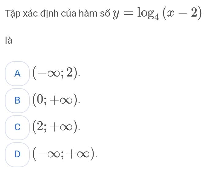 Tập xác định của hàm số y=log _4(x-2)
là
A (-∈fty ;2).
B (0;+∈fty ).
C (2;+∈fty ).
D (-∈fty ;+∈fty ).