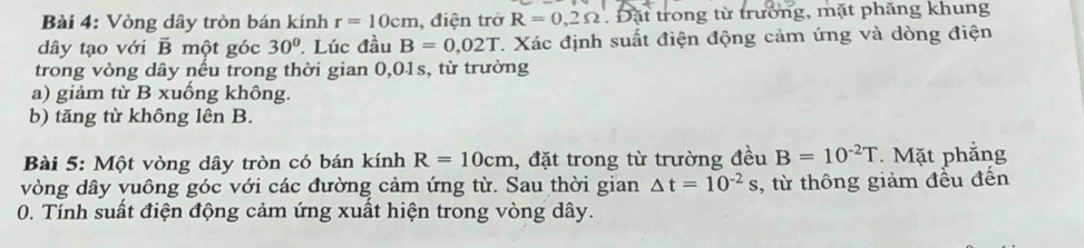 Vòng dây tròn bán kính r=10cm , điện trở R=0,2Omega Đặt trong từ trường, mặt phăng khung 
dây tạo với B một góc 30°. Lúc đầu B=0,02T T. Xác định suất điện động cảm ứng và dòng điện 
trong vòng dây nếu trong thời gian 0,01s, từ trường 
a) giảm từ B xuống không. 
b) tăng từ không lên B. 
Bài 5: Một vòng dây tròn có bán kính R=10cm , đặt trong từ trường đều B=10^(-2)T. Mặt phẳng 
vòng dây vuông góc với các đường cảm ứng từ. Sau thời gian △ t=10^(-2)s , từ thông giảm đểu đến 
0. Tính suất điện động cảm ứng xuất hiện trong vòng dây.