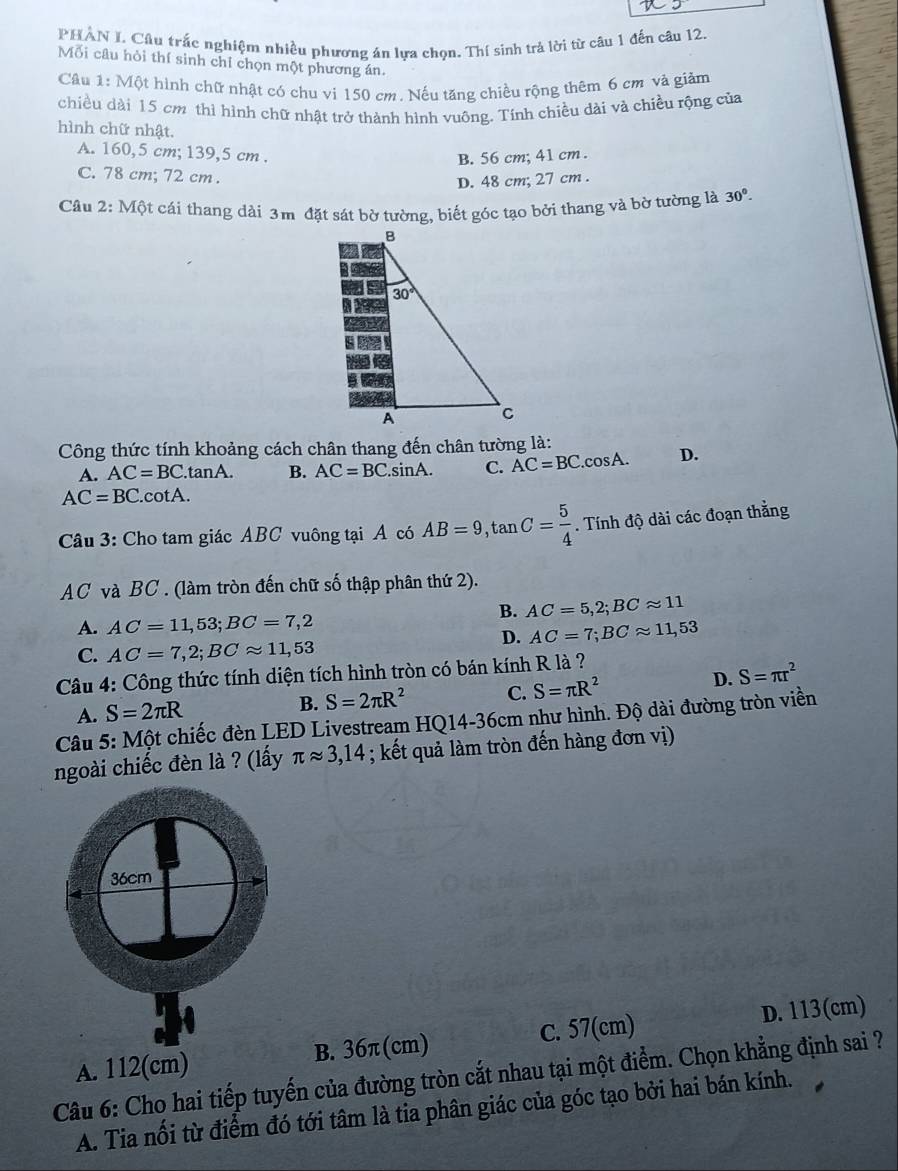 PHAN I. Câu trắc nghiệm nhiều phương án lựa chọn. Thí sinh trả lời từ câu 1 đến câu 12.
Mối câu hỏi thí sinh chỉ chọn một phương án.
Câu 1: Một hình chữ nhật có chu vi 150 cm. Nếu tăng chiều rộng thêm 6 cm và giảm
chiều dài 15 cm thì hình chữ nhật trở thành hình vuông. Tinh chiều dài và chiều rộng của
hình chữ nhật.
A. 160,5 cm; 139,5 cm .
B. 56 cm; 41 cm .
C. 78 cm; 72 cm .
D. 48 cm; 27 cm .
Câu 2: Một cái thang dài 3m đặt sát bờ tường, biết góc tạo bởi thang và bờ tường là 30°.
Công thức tính khoảng cách chân thang đến chân tường là:
A. AC=BC. tanA. B. AC=BC.sin A. C. AC=BC . D.
AC=BC. ^circ  otA.
Câu 3: Cho tam giác ABC vuông tại A có AB=9,tan C= 5/4 . Tính độ dài các đoạn thằng
AC và BC . (làm tròn đến chữ số thập phân thứ 2).
B. AC=5,2;BCapprox 11
A. AC=11,53;BC=7,2
D. AC=7;BCapprox 11,53
C. AC=7,2;BCapprox 11,53
Câu 4: Công thức tính diện tích hình tròn có bán kính R là ?
D. S=π r^2
A. S=2π R
B. S=2π R^2 C. S=π R^2
Câu 5: Một chiếc đèn LED Livestream HQ14-36cm như hình. Độ dài đường tròn viền
ngoài chiếc đèn là ? (lấy π approx 3,14; kết quả làm tròn đến hàng đơn vị)
A. 112(cm) B. 36π(cm) C. 57(cm) D. 113(cm)
Câu 6: Cho hai tiếp tuyến của đường tròn cắt nhau tại một điểm. Chọn khẳng định sai ?
A. Tia nổi từ điểm đó tới tâm là tia phân giác của góc tạo bởi hai bán kính.