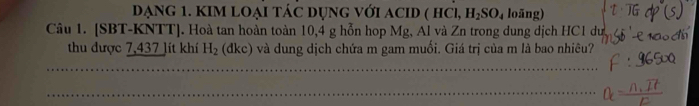 DẠNG 1. KIM LOẠI táC DụnG với AcID ( hCi, H_2SO_4 loāng) 
Câu 1. [SBT-KNTT]. Hoà tan hoàn toàn 10,4 g hỗn hop Mg, Al và Zn trong dung dịch HC1 dư 
thu được 7,437 lít khí H_2 (dkc) và dung dịch chứa m gam muối. Giá trị của m là bao nhiêu? 
_ 
_