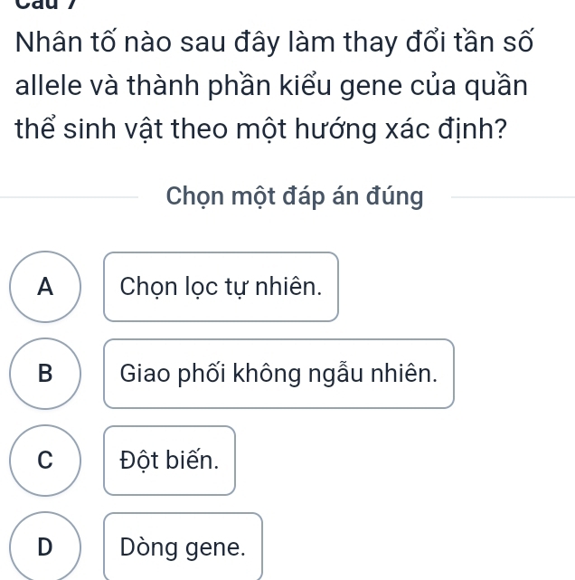 Nhân tố nào sau đây làm thay đổi tần số
allele và thành phần kiểu gene của quần
thể sinh vật theo một hướng xác định?
Chọn một đáp án đúng
A Chọn lọc tự nhiên.
B Giao phối không ngẫu nhiên.
C Đột biến.
D Dòng gene.