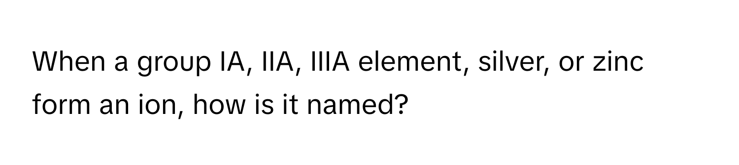 When a group IA, IIA, IIIA element, silver, or zinc form an ion, how is it named?