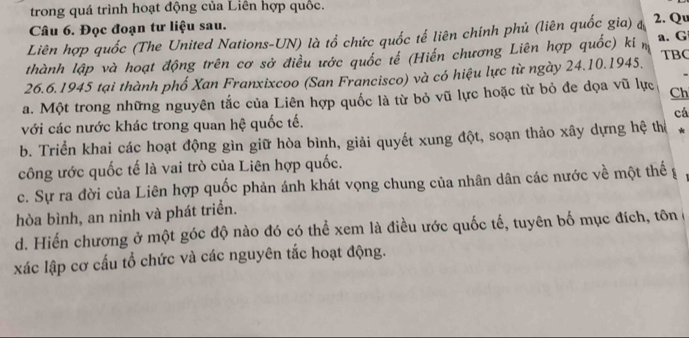 trong quá trình hoạt động của Liên hợp quốc. 
Câu 6. Đọc đoạn tư liệu sau. 
Liên hợp quốc (The United Nations-UN) là tổ chức quốc tế liên chính phủ (liên quốc gia) đ 2. Qu 
TBC 
thành lập và hoạt động trên cơ sở điều ước quốc tế (Hiến chương Liên hợp quốc) ki m a. G 
26.6.1945 tại thành phố Xan Franxixcoo (San Francisco) và có hiệu lực từ ngày 24.10.1945. 
a. Một trong những nguyên tắc của Liên hợp quốc là từ bỏ vũ lực hoặc từ bỏ đe dọa vũ lực Ch 
với các nước khác trong quan hệ quốc tế. cá 
b. Triển khai các hoạt động gìn giữ hòa bình, giải quyết xung đột, soạn thảo xây dựng hệ thể * 
công ước quốc tế là vai trò của Liên hợp quốc. 
c. Sự ra đời của Liên hợp quốc phản ánh khát vọng chung của nhân dân các nước về một thế g 
hòa bình, an ninh và phát triển. 
d. Hiến chương ở một góc độ nào đó có thể xem là điều ước quốc tế, tuyên bố mục đích, tôn ở 
xác lập cơ cấu tổ chức và các nguyên tắc hoạt động.
