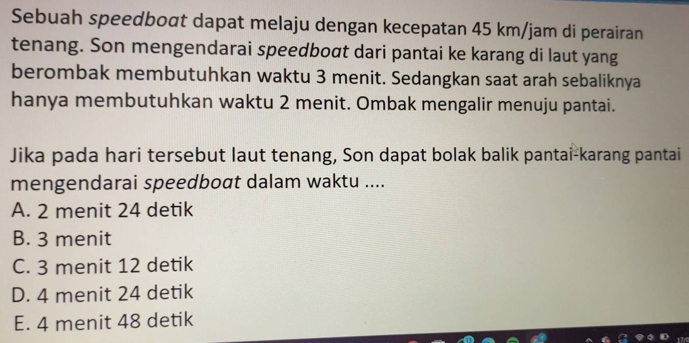 Sebuah speedboat dapat melaju dengan kecepatan 45 km/jam di perairan
tenang. Son mengendarai speedboσt dari pantai ke karang di laut yang
berombak membutuhkan waktu 3 menit. Sedangkan saat arah sebaliknya
hanya membutuhkan waktu 2 menit. Ombak mengalir menuju pantai.
Jika pada hari tersebut laut tenang, Son dapat bolak balik pantai-karang pantai
mengendarai speedboat dalam waktu ....
A. 2 menit 24 detik
B. 3 menit
C. 3 menit 12 detik
D. 4 menit 24 detik
E. 4 menit 48 detik