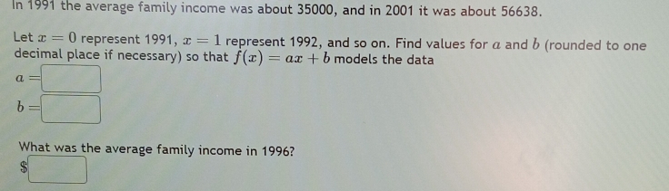 In 1991 the average family income was about 35000, and in 2001 it was about 56638. 
Let x=0 represent 1991, x=1 represent 1992, and so on. Find values for a and b (rounded to one 
decimal place if necessary) so that f(x)=ax+b models the data
a=□
b=□
What was the average family income in 1996?
B□