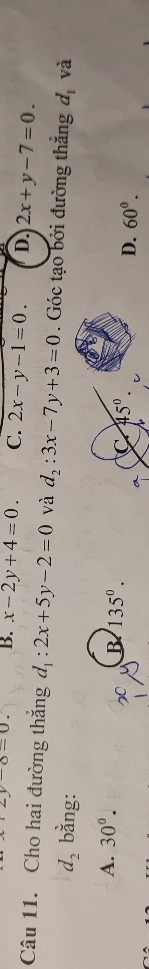 y-8=0.
B. x-2y+4=0. C. 2x-y-1=0. D. 2x+y-7=0.
Câu 11. Cho hai đường thắng d_1:2x+5y-2=0 và d_2:3x-7y+3=0. Góc tạo bởi đường thắng d_1 và
d_2 bằng:
A. 30°.
B 135°.
D. 60^0.