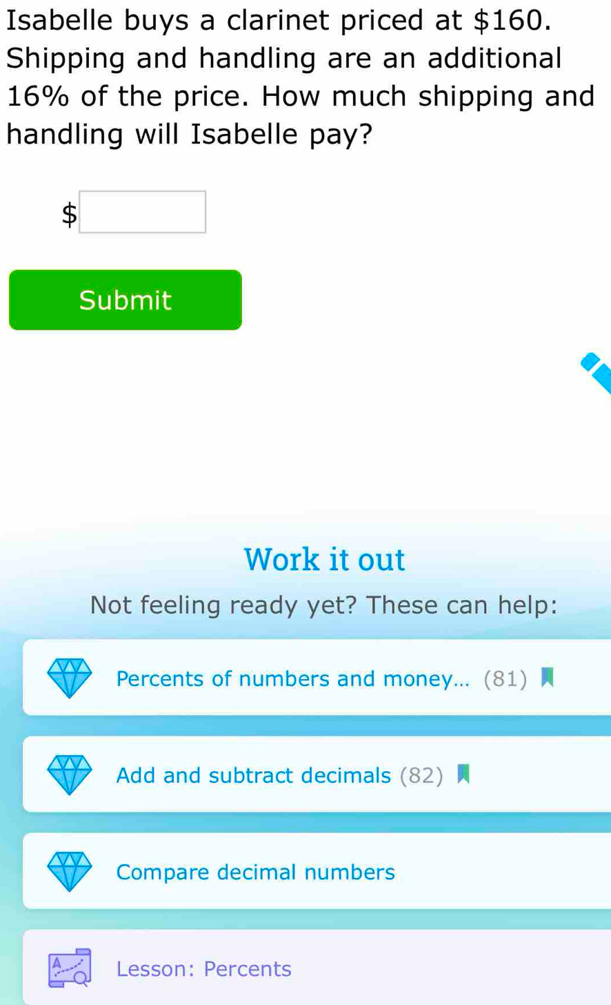 Isabelle buys a clarinet priced at $160. 
Shipping and handling are an additional
16% of the price. How much shipping and 
handling will Isabelle pay?
$ □
Submit 
Work it out 
Not feeling ready yet? These can help: 
Percents of numbers and money... (81) 
Add and subtract decimals (82) 
Compare decimal numbers 
Lesson: Percents