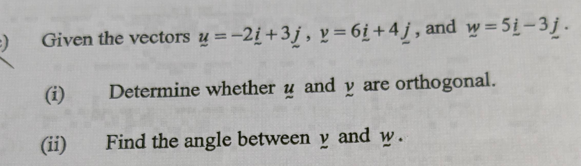 ) Given the vectors y=-2i+3j, y=6i+4j , and w=5_ i-3_ j. 
(i) Determine whether u and y are orthogonal. 
(ii) Find the angle between y and w.