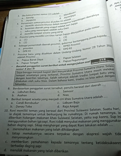 Ayo, 
Jawa
1. F
c. Manokwari
3. Ibu kota provinsi nomor (2) adalah ...
b. Jayapura a. Sorong d. Jayawijaya
memiliki atonomi khusus dalam mengurus kepentingan daerahny a
4. Persamaan semua provinsi di pulau ini adalah
b. kesenian daerah yang unggul adalah tari Sajojo
c. suku yang menempati adalah suku Dani
S. Provinsi yang memiliki ciri khas tarian Sajojo ditunjukkan pada nomor …
d. memiliki tempat wisata yang mirip
c. (3)
a. (1) d.(4)
6. Sebagai pemerintah daerah provinsi, gubernur bertanggung jawab kepada ..
b. (2)
a. presiden
d. DPD RI c. DPRD Provinsi
7. Provinsi baru yang disahkan dalam Undang-Undang Nomor 29 Tahun 2022
b. DPR RI
adalah Provinsi ....
d. Papua Pegunungan c. Papua Selatan
a. Papua Barat Daya
b. Papua Tengah
nomor 8 dan 9! Bacalah penggalan surat berikut untuk mengerjakan soal
Saya bangga menjadi bagian dari masyarakat Provinsi Sumatra Utara. Selain
tempat wisatanya yang terkenal, Provinsi Sumatra Utara masih melekat
dengan kearifan lokalnya. Salah satunya adalah tradisi lompat batu yang
dilakukan oleh suku Nias. Dalam bahasa kami, tradisi ini kita sebut dengan
fahombo.
8. Berdasarkan penggalan surat tersebut, penulis berasal dari daerah ....
a. Labuhan Batu c. Samosir
b. Asahan d. Nias
9. Berikut tempat wisata yang menjadi ciri khas Sumatra Utara adalah ....
a. Candi Borobudur c. Labuan Bajo
b. Danau Toba d. Raja Ampat
10. Roni memiliki teman yang berasal dari Provinsi Sulawesi Selatan. Suatu hari,
ia diajak temannya untuk berkunjung ke rumahnya. Di rumah temannya, ia
diberikan hidangan makanan khas Sulawesi Selatan, yaitu sup konro. Sup ini
menggunakan bahan iga sapi. Roni tidak menyukai makanan yang menggunakar
bahan daging sapi. Sikap menghargai yang dapat Roni lakukan adalah ....
a. meremehkan makanan yang telah dihidangkan
b. tetap memakannya secara terpaksa dengan ekspresi wajah tida
menyenangkan
c. memberikan pemahaman kepada temannya tentang ketidaksukaann;
terhadap daging sapi
d. menolak makanan yang telah diberikan