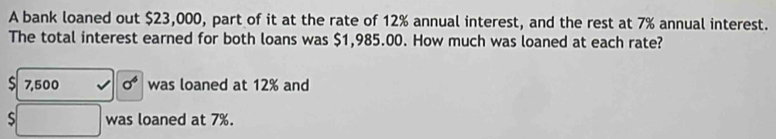 A bank loaned out $23,000, part of it at the rate of 12% annual interest, and the rest at 7% annual interest. 
The total interest earned for both loans was $1,985.00. How much was loaned at each rate? 
S 7,500 sigma^6 was loaned at 12% and 
□ was loaned at 7%.