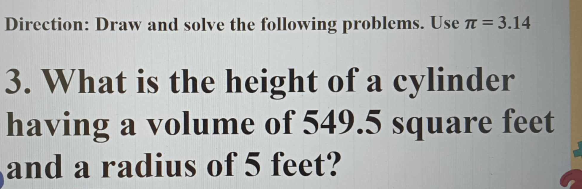 Direction: Draw and solve the following problems. Use π =3.14
3. What is the height of a cylinder 
having a volume of 549.5 square feet
and a radius of 5 feet?