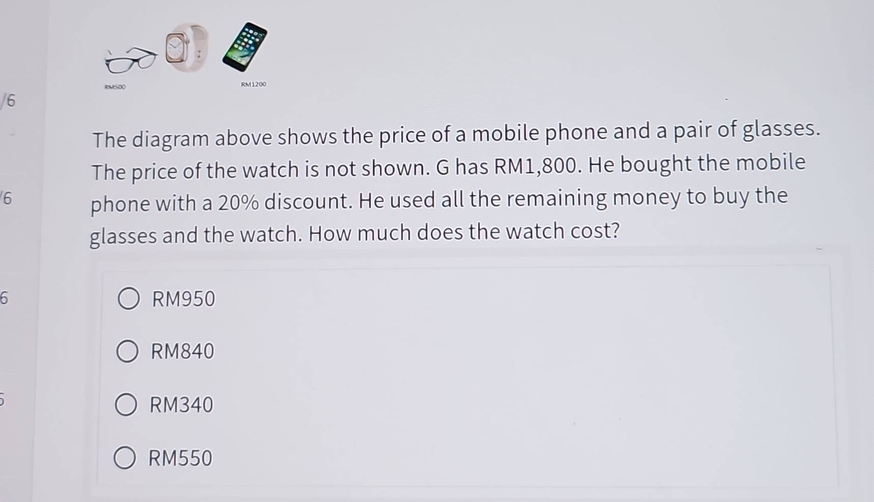 RMSOO RM1200
/6
The diagram above shows the price of a mobile phone and a pair of glasses.
The price of the watch is not shown. G has RM1,800. He bought the mobile
6
phone with a 20% discount. He used all the remaining money to buy the
glasses and the watch. How much does the watch cost?
6 RM950
RM840
RM340
RM550