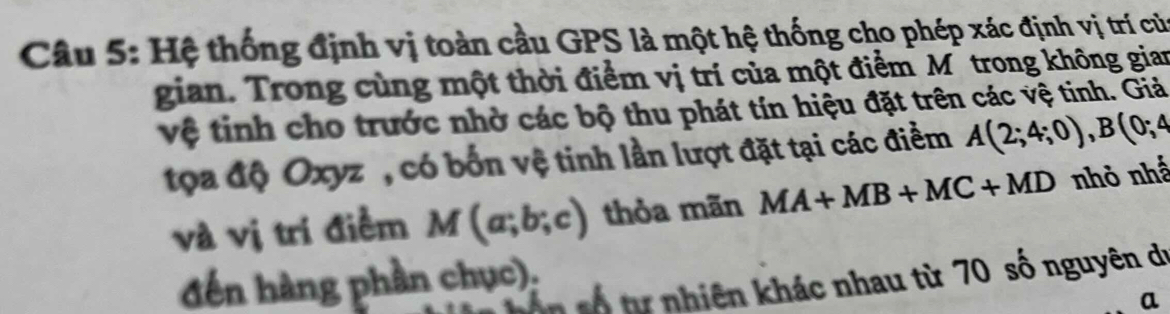 Hệ thống định vị toàn cầu GPS là một hệ thống cho phép xác định vị trí của 
gian. Trong cùng một thời điểm vị trí của một điểm M trong không gian 
vệ tinh cho trước nhờ các bộ thu phát tín hiệu đặt trên các vệ tinh. Giả 
toa độ Oxyz", có bốn vệ tinh lần lượt đặt tại các điểm A(2;4;0), B(0;4
và vị trí điểm M(a;b;c) thỏa mãn MA+MB+MC+MD nhỏ nhấ 
đến hàng phần chục): 
ôn số tự nhiên khác nhau từ 70 số nguyên dự 
a