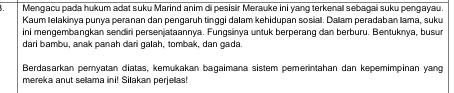 Mengacu pada hukum adat suku Marind anim di pesisir Merauke ini yang terkenal sebagai suku pengayau. 
Kaum lelakinya punya peranan dan pengaruh tinggi dalam kehidupan sosial. Dallam peradaban lama, suku 
ini mengembangkan sendiri persenjataannya. Fungsinya untuk berperang dan berburu. Bentuknya, busur 
dari bambu, anak panah dari galah, tombak, dan gada 
Berdasarkan pemyatan diatas, kemukakan bagaimana sistem pemerintahan dan kepemimpinan yang 
mereka anut selama ini! Silakan perjelas!