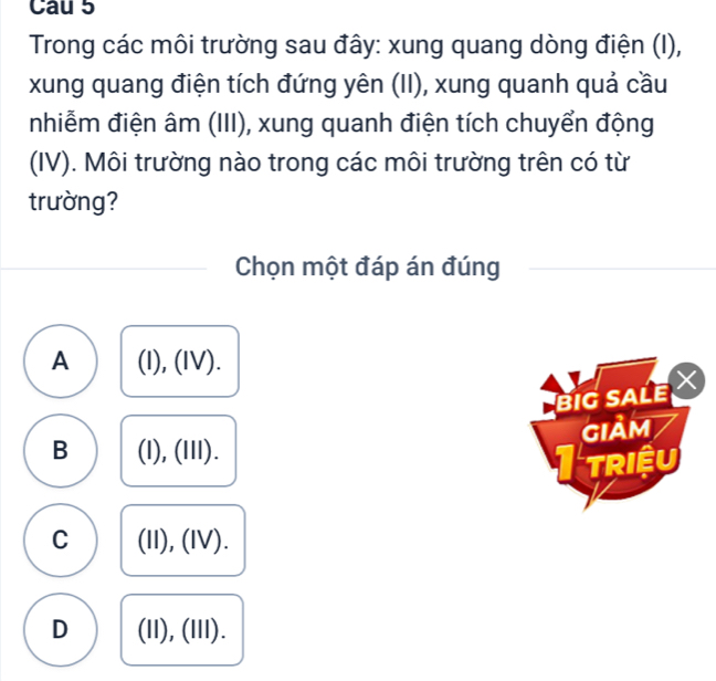 Trong các môi trường sau đây: xung quang dòng điện (I),
xung quang điện tích đứng yên (II), xung quanh quả cầu
nhiễm điện âm (III), xung quanh điện tích chuyển động
(IV). Môi trường nào trong các môi trường trên có từ
trường?
Chọn một đáp án đúng
A (I), (IV).
BIG SALE
B (l), (III). GIảm
I triệu
C (II), (IV).
D (11), (III).