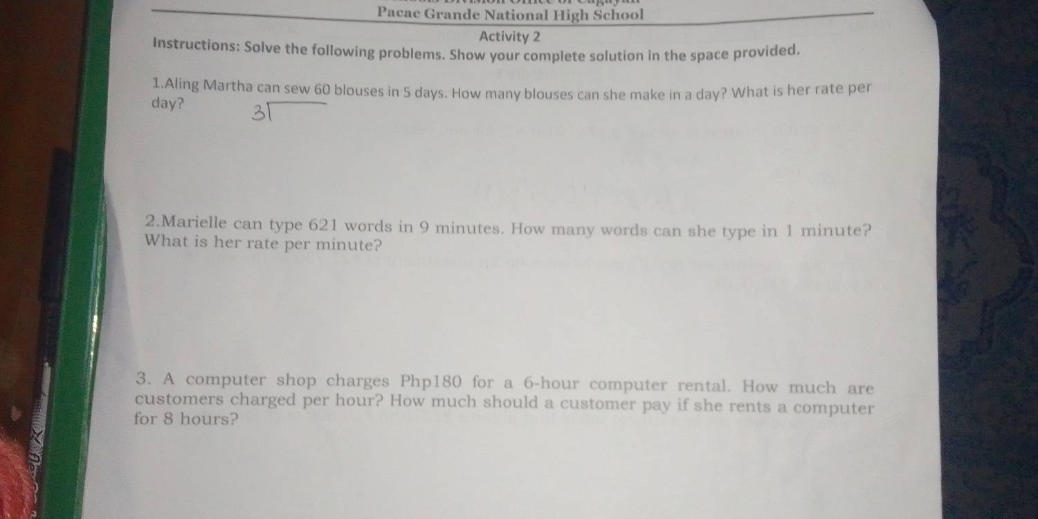 Pacac Grande National High School 
Activity 2 
Instructions: Solve the following problems. Show your complete solution in the space provided. 
1.Aling Martha can sew 60 blouses in 5 days. How many blouses can she make in a day? What is her rate per
day? 
2.Marielle can type 621 words in 9 minutes. How many words can she type in 1 minute? 
What is her rate per minute? 
3. A computer shop charges Php180 for a 6-hour computer rental. How much are 
customers charged per hour? How much should a customer pay if she rents a computer 
for 8 hours?