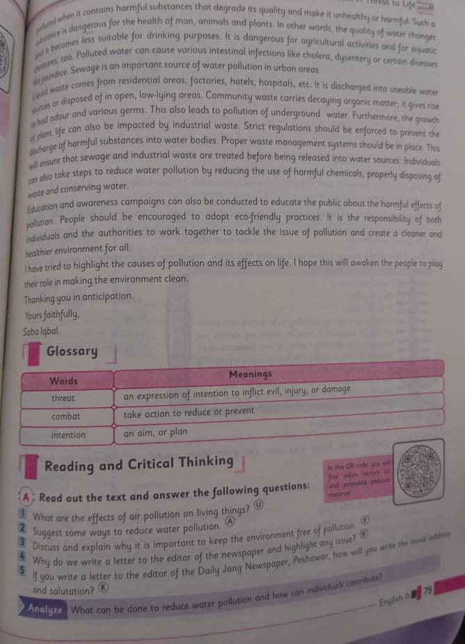 hreat to Life
oluted when it contains harmful substances that degrade its quality and make it unhealthy or harmful. Such a
e btance is dangerous for the health of man, animals and plants. In other words, the quality of water changes
and it becomes less suitable for drinking purposes. It is dangerous for agricultural activities and for aquatic
eeatures, too. Polluted water can cause various intestinal infections like cholera, dysentery or certain diseoses
lke joundice. Sewage is an important source of water pollution in urban areas
Lquid waste comes from residential areas, factories, hotels, hospitals, etc. It is discharged into useable water
soures or disposed of in open, low-lying areas. Community waste carries decaying organic matter; it gives rise
had odour and various germs. This also leads to pollution of underground water. Furthermore, the growth
of plant life can also be impacted by industrial waste. Strict regulations should be enforced to prevent the
dcharge of harmful substances into water bodies. Proper waste management systems should be in place. This
will ensure that sewage and industrial waste are treated before being released into water sources. Individuals
can also take steps to reduce water pollution by reducing the use of harmful chemicals, properly disposing of
waste and conserving water.
Education and awareness campaigns can also be conducted to educate the public about the harmful effects of
pollution. People should be encouraged to adopt eco-friendly practices. It is the responsibility of both
individuals and the authorities to work together to tackle the issue of pollution and create a cleaner and
healthier environment for all.
I have tried to highlight the causes of pollution and its effects on life. I hope this will awaken the people to play
their role in making the environment clean.
Thanking you in anticipation.
Yours faithfully,
Soba Iąbal.
Glossary
Words Meanings
threat an expression of intention to inflict evil, injury, or damage
combat take action to reduce or prevent
intention an aim, or plan
Reading and Critical Thinking
In this QR cade, you =ill
find video lecture (s)
A; Read out the text and answer the following questions: and estended praczc=
murenal
1 What are the effects of air pollution on living things?
2 Suggest some ways to reduce water pollution. (A
 Discuss and explain why it is important to keep the environment free of pollution ①
④ Why do we write a letter to the editor of the newspaper and highlight any issue?
5 If you write a letter to the editor of the Daily Jang Newspaper, Peshawar, how will you write the imide addres
and salutation? K
Analyze What can be done to reduce water pollution and how can individuals contribute?
English 6 £ 75]
