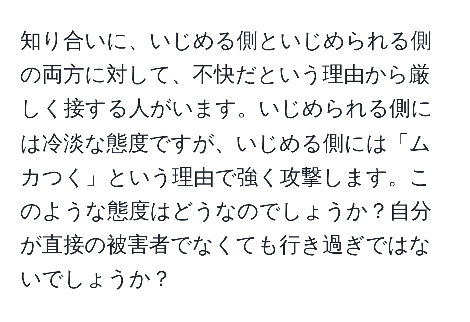 知り合いに、いじめる側といじめられる側の両方に対して、不快だという理由から厳しく接する人がいます。いじめられる側には冷淡な態度ですが、いじめる側には「ムカつく」という理由で強く攻撃します。このような態度はどうなのでしょうか？自分が直接の被害者でなくても行き過ぎではないでしょうか？