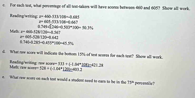 For each test, what percentage of all test-takers will have scores between 460 and 605? Show all work. 
Reading/writing: z=460-533/108=-0.685
z=605-533/108=0.667
0.749-0.246=0.503*100=50.3%
Math: z=460-528/120=-0.567
z=605-528/120=0.642
0.740-0.285=0.455*100=45.5%
d. What raw score will indicate the bottom 15% of test scores for each test? Show all work. 
Reading/writing: raw score re=533+(-1.04*_ 108)=421.28
Math: raw sco re=528+(-1.04*_ 120)=403.2
e. What raw score on each test would a student need to earn to be in the 75^(th) percentile?