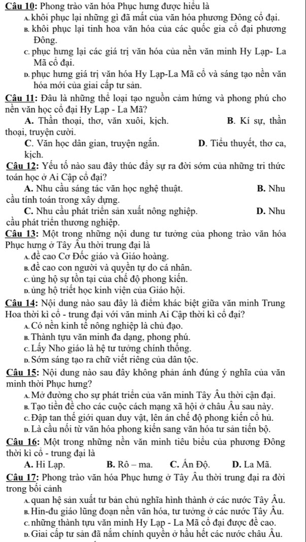 Phong trào văn hóa Phục hưng được hiều là
A khôi phục lại những gì đã mất của văn hóa phương Đông cổ đại.
B. khôi phục lại tinh hoa văn hóa của các quốc gia cổ đại phương
Đông.
c. phục hưng lại các giá trị văn hóa của nền văn minh Hy Lạp- La
Mã cổ đại.. phục hưng giá trị văn hóa Hy Lạp-La Mã cổ và sáng tạo nền văn
hóa mới của giai cấp tư sản.
Câu 11: Đâu là những thể loại tạo nguồn cảm hứng và phong phú cho
nền văn học cổ đại Hy Lạp - La Mã?
A. Thần thoại, thơ, văn xuôi, kịch. B. Kí sự, thần
thoại, truyện cười.
C. Văn học dân gian, truyện ngắn. D. Tiểu thuyết, thơ ca,
kịch.
Câu 12: Yếu tố nào sau đây thúc đầy sự ra đời sớm của những tri thức
toán học ở Ai Cập cổ đại?
A. Nhu cầu sáng tác văn học nghệ thuật. B. Nhu
cầu tính toán trong xây dựng.
C. Nhu cầu phát triển sản xuất nông nghiệp. D. Nhu
cầu phát triển thương nghiệp.
Câu 13: Một trong những nội dung tư tưởng của phong trào văn hóa
Phục hưng ở Tây Âu thời trung đại là
A đề cao Cơ Đốc giáo và Giáo hoàng.
B đề cao con người và quyền tự do cá nhân.
c. ủng hộ sự tồn tại của chế độ phong kiến.
b ủng hộ triết học kinh viện của Giáo hội.
Câu 14: Nội dung nào sau đây là điểm khác biệt giữa văn minh Trung
Hoa thời kì cổ - trung đại với văn minh Ai Cập thời kì cổ đại?
A Có nền kinh tế nông nghiệp là chủ đạo.
B. Thành tựu văn minh đa dạng, phong phú.
c. Lấy Nho giáo là hệ tư tưởng chính thống.
b. Sớm sáng tạo ra chữ viết riêng của dân tộc.
Câu 15: Nội dung nào sau đây không phản ánh đúng ý nghĩa của văn
minh thời Phục hưng?
A Mở đường cho sự phát triển của văn minh Tây Âu thời cận đại.
B. Tạo tiền đề cho các cuộc cách mạng xã hội ở châu Âu sau này.
c. Đập tan thể giới quan duy vật, lên án chế độ phong kiến cổ hủ
b. Là cầu nổi từ văn hóa phong kiến sang văn hóa tư sản tiến bộ.
Câu 16: Một trong những nền văn minh tiêu biểu của phương Đông
thời kì cô - trung đại là
A. Hi Lạp. B. Rô - ma. C. Ấn Độ. D. La Mã.
Câu 17: Phong trào văn hóa Phục hưng ở Tây Âu thời trung đại ra đời
trong bối cảnh
Aquan hệ sản xuất tư bản chủ nghĩa hình thành ở các nước Tây Âu.
B. Hin-đu giáo lũng đoạn nền văn hóa, tư tưởng ở các nước Tây Âu.
c. những thành tựu văn minh Hy Lạp - La Mã cổ đại được đề cao.
D. Giai cấp tư sản đã nắm chính quyền ở hầu hết các nước châu Âu.