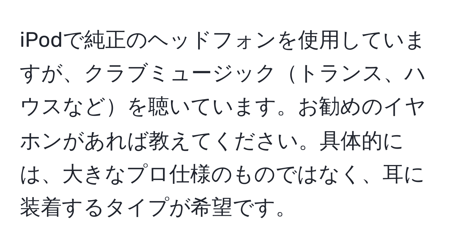 iPodで純正のヘッドフォンを使用していますが、クラブミュージックトランス、ハウスなどを聴いています。お勧めのイヤホンがあれば教えてください。具体的には、大きなプロ仕様のものではなく、耳に装着するタイプが希望です。